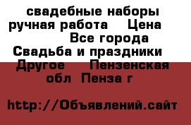 свадебные наборы(ручная работа) › Цена ­ 1 200 - Все города Свадьба и праздники » Другое   . Пензенская обл.,Пенза г.